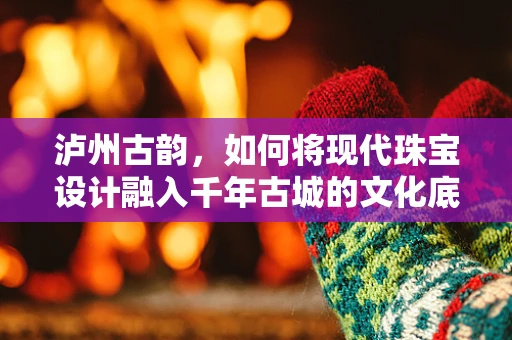 泸州古韵，如何将现代珠宝设计融入千年古城的文化底蕴？
