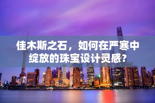 佳木斯之石，如何在严寒中绽放的珠宝设计灵感？