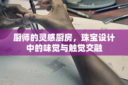 厨师的灵感厨房，珠宝设计中的味觉与触觉交融
