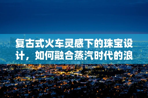 复古式火车灵感下的珠宝设计，如何融合蒸汽时代的浪漫与现代审美？