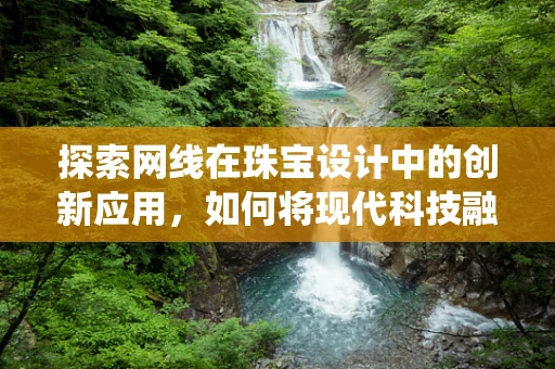 探索网线在珠宝设计中的创新应用，如何将现代科技融入传统工艺？