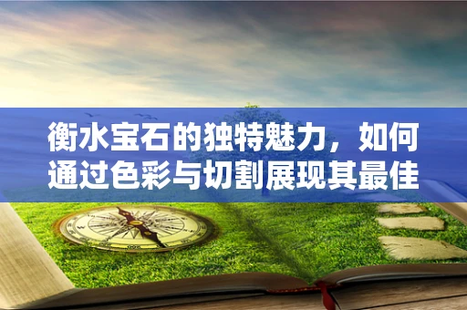 衡水宝石的独特魅力，如何通过色彩与切割展现其最佳效果？