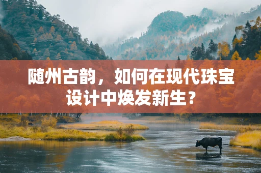 随州古韵，如何在现代珠宝设计中焕发新生？
