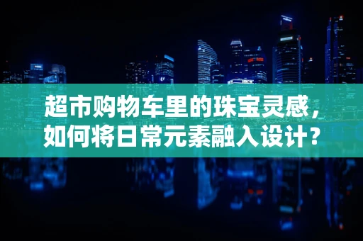 超市购物车里的珠宝灵感，如何将日常元素融入设计？