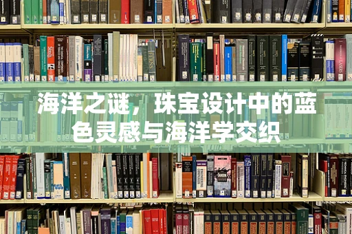 海洋之谜，珠宝设计中的蓝色灵感与海洋学交织