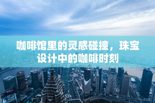 咖啡馆里的灵感碰撞，珠宝设计中的咖啡时刻