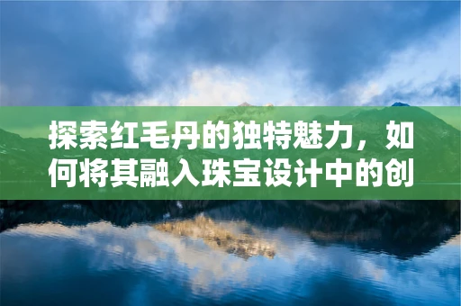 探索红毛丹的独特魅力，如何将其融入珠宝设计中的创新思考？