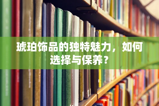 琥珀饰品的独特魅力，如何选择与保养？