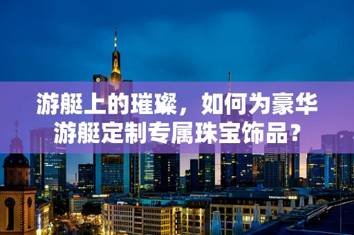 游艇上的璀璨，如何为豪华游艇定制专属珠宝饰品？