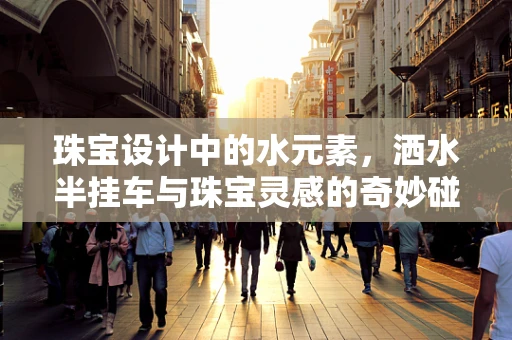 珠宝设计中的水元素，洒水半挂车与珠宝灵感的奇妙碰撞