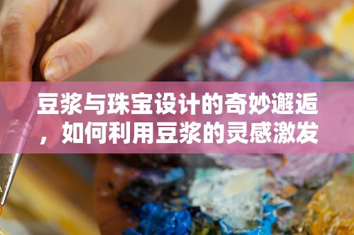 豆浆与珠宝设计的奇妙邂逅，如何利用豆浆的灵感激发创意火花？