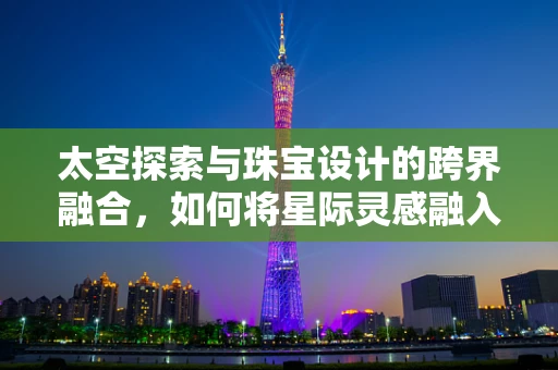 太空探索与珠宝设计的跨界融合，如何将星际灵感融入珠宝创作？