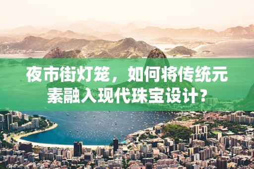 夜市街灯笼，如何将传统元素融入现代珠宝设计？