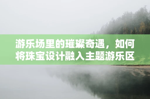 游乐场里的璀璨奇遇，如何将珠宝设计融入主题游乐区？
