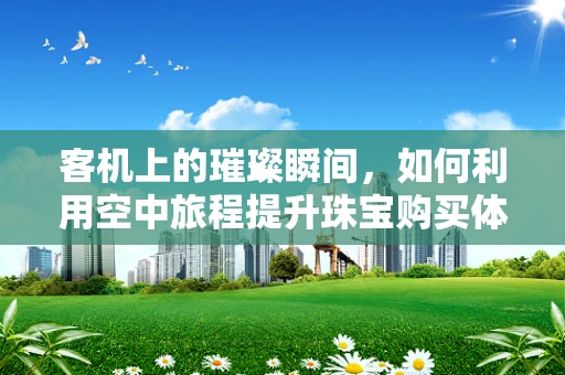 客机上的璀璨瞬间，如何利用空中旅程提升珠宝购买体验？