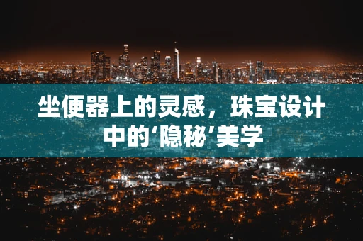 坐便器上的灵感，珠宝设计中的‘隐秘’美学