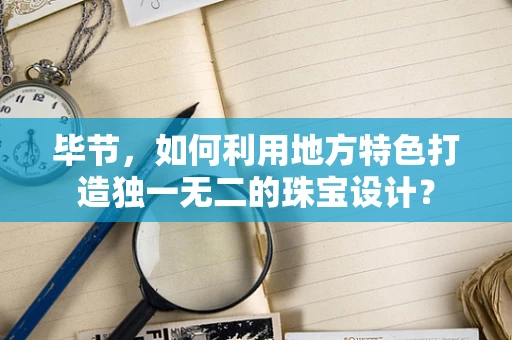 毕节，如何利用地方特色打造独一无二的珠宝设计？