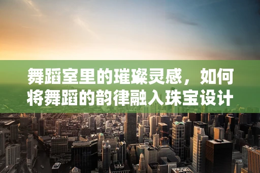 舞蹈室里的璀璨灵感，如何将舞蹈的韵律融入珠宝设计？