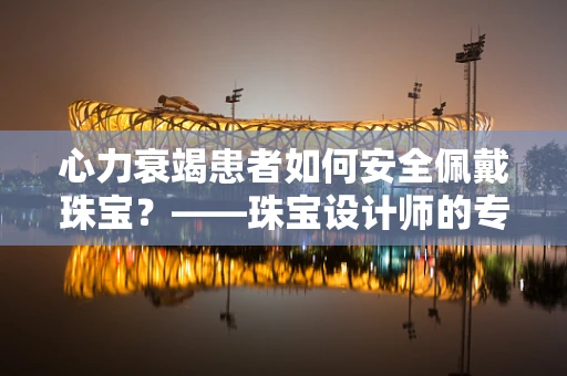 心力衰竭患者如何安全佩戴珠宝？——珠宝设计师的专业考量