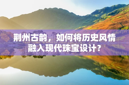 荆州古韵，如何将历史风情融入现代珠宝设计？