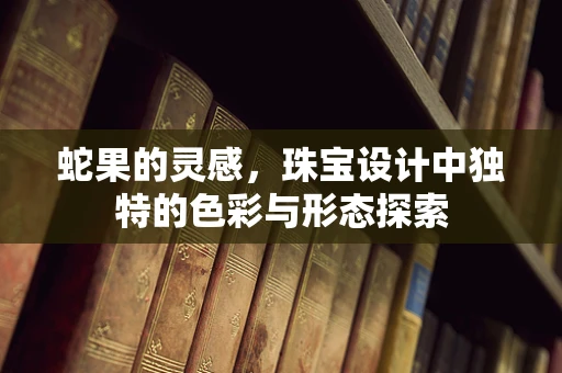 蛇果的灵感，珠宝设计中独特的色彩与形态探索