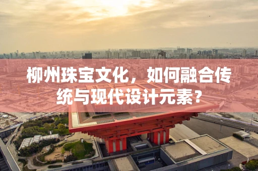 柳州珠宝文化，如何融合传统与现代设计元素？