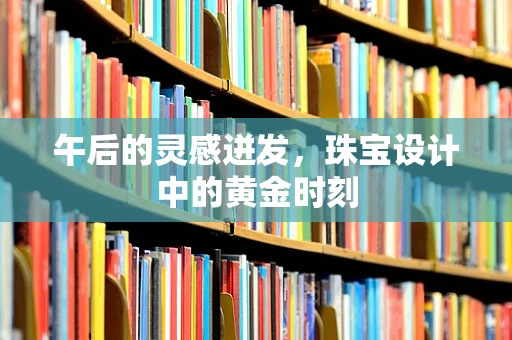 午后的灵感迸发，珠宝设计中的黄金时刻