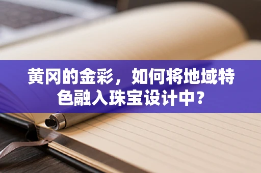 黄冈的金彩，如何将地域特色融入珠宝设计中？