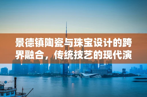 景德镇陶瓷与珠宝设计的跨界融合，传统技艺的现代演绎