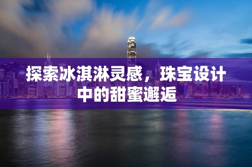 探索冰淇淋灵感，珠宝设计中的甜蜜邂逅