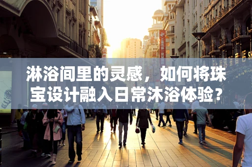 淋浴间里的灵感，如何将珠宝设计融入日常沐浴体验？
