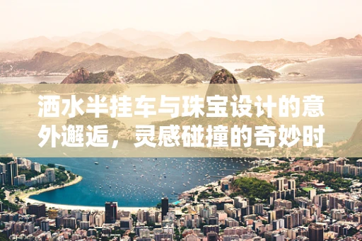 洒水半挂车与珠宝设计的意外邂逅，灵感碰撞的奇妙时刻