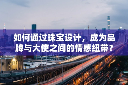 如何通过珠宝设计，成为品牌与大使之间的情感纽带？