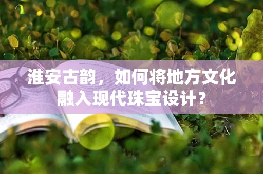 淮安古韵，如何将地方文化融入现代珠宝设计？