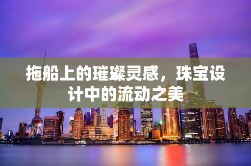 拖船上的璀璨灵感，珠宝设计中的流动之美