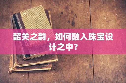 韶关之韵，如何融入珠宝设计之中？