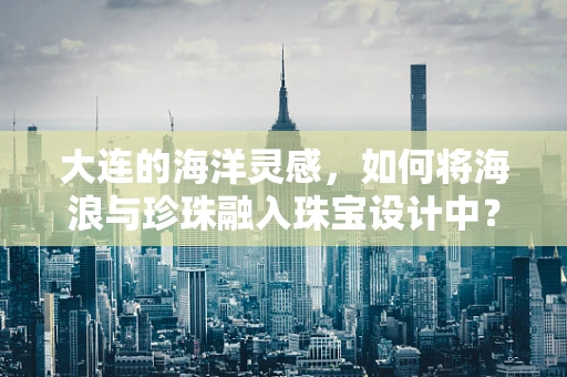 大连的海洋灵感，如何将海浪与珍珠融入珠宝设计中？