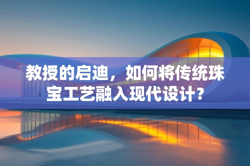 教授的启迪，如何将传统珠宝工艺融入现代设计？