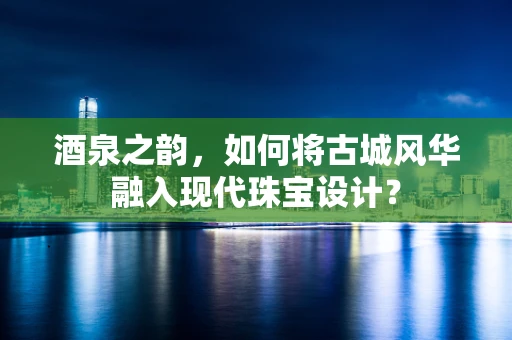 酒泉之韵，如何将古城风华融入现代珠宝设计？
