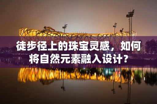 徒步径上的珠宝灵感，如何将自然元素融入设计？
