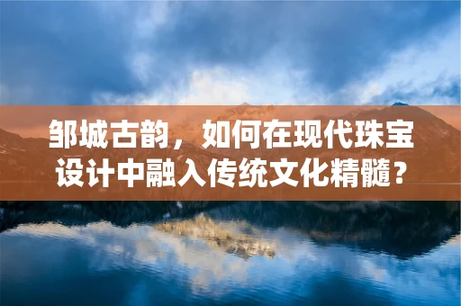 邹城古韵，如何在现代珠宝设计中融入传统文化精髓？