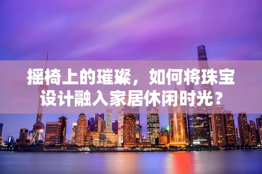 摇椅上的璀璨，如何将珠宝设计融入家居休闲时光？