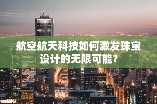航空航天科技如何激发珠宝设计的无限可能？