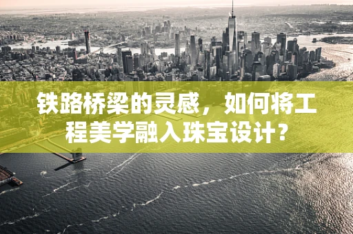 铁路桥梁的灵感，如何将工程美学融入珠宝设计？