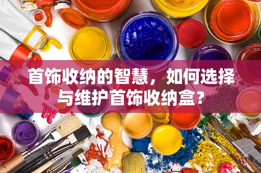 首饰收纳的智慧，如何选择与维护首饰收纳盒？