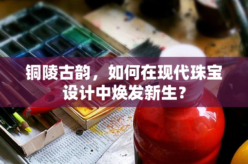 铜陵古韵，如何在现代珠宝设计中焕发新生？