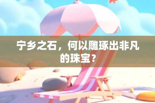 宁乡之石，何以雕琢出非凡的珠宝？