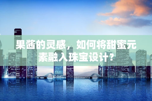 果酱的灵感，如何将甜蜜元素融入珠宝设计？