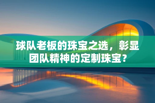 球队老板的珠宝之选，彰显团队精神的定制珠宝？