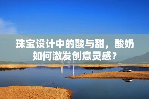 珠宝设计中的酸与甜，酸奶如何激发创意灵感？